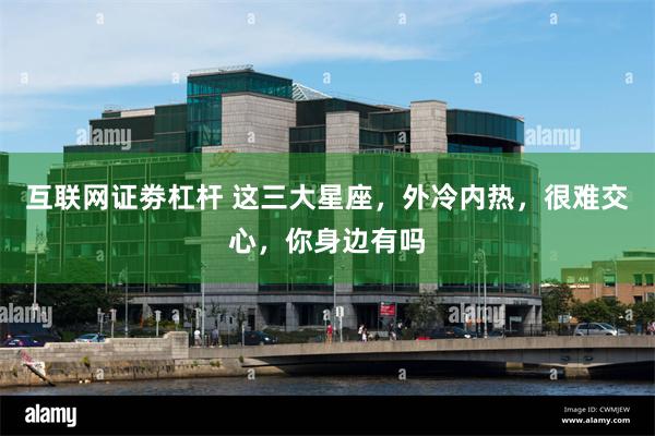 互联网证劵杠杆 这三大星座，外冷内热，很难交心，你身边有吗