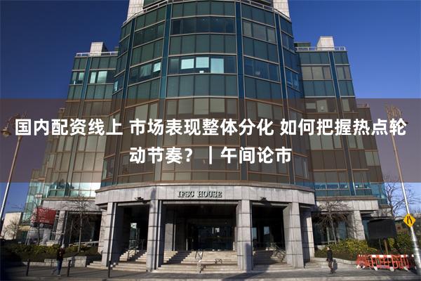 国内配资线上 市场表现整体分化 如何把握热点轮动节奏？｜午间论市