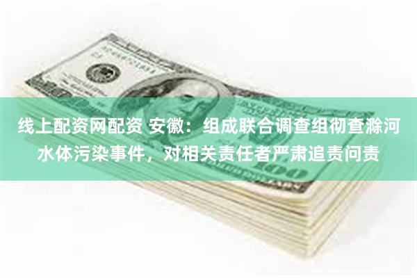 线上配资网配资 安徽：组成联合调查组彻查滁河水体污染事件，对相关责任者严肃追责问责