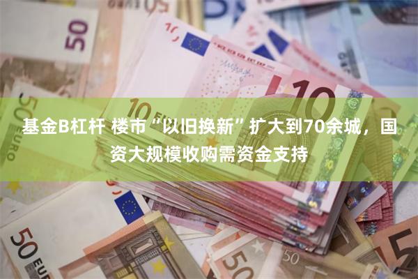 基金B杠杆 楼市“以旧换新”扩大到70余城，国资大规模收购需资金支持