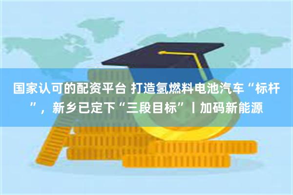 国家认可的配资平台 打造氢燃料电池汽车“标杆”，新乡已定下“三段目标”丨加码新能源