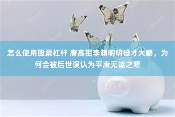 怎么使用股票杠杆 唐高祖李渊明明雄才大略，为何会被后世误认为平庸无能之辈