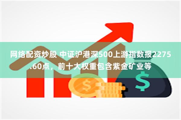 网络配资炒股 中证沪港深500上游指数报2275.60点，前十大权重包含紫金矿业等