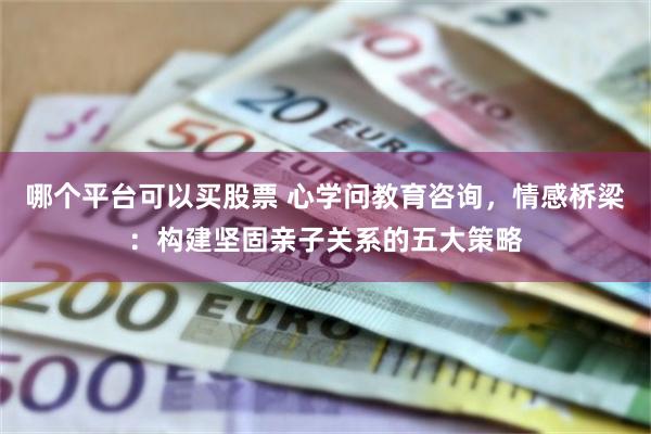 哪个平台可以买股票 心学问教育咨询，情感桥梁：构建坚固亲子关系的五大策略