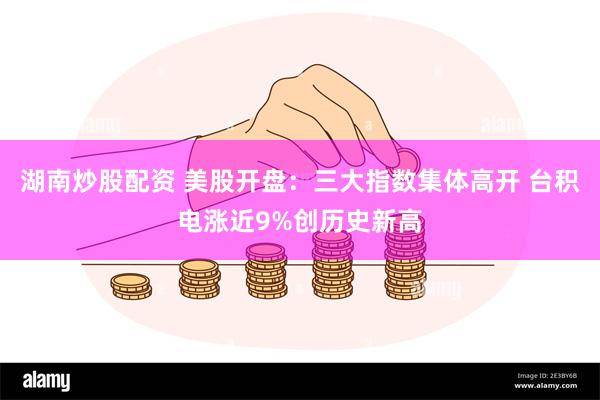 湖南炒股配资 美股开盘：三大指数集体高开 台积电涨近9%创历史新高