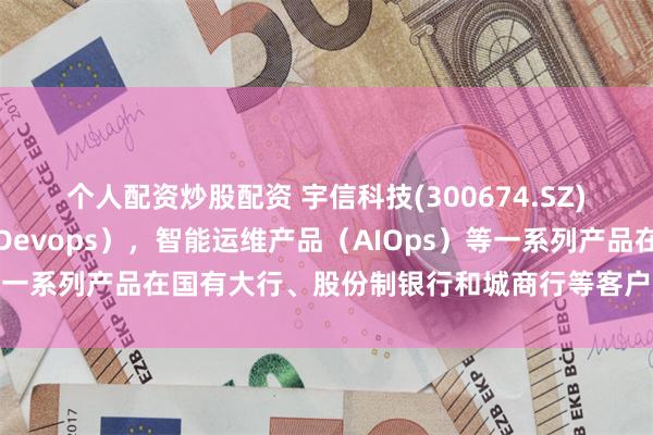 个人配资炒股配资 宇信科技(300674.SZ)：研发运维一体化产（Devops），智能运维产品（AIOps）等一系列产品在国有大行、股份制银行和城商行等客户广泛使用落地