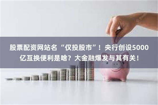 股票配资网站名 “仅投股市”！央行创设5000亿互换便利是啥？大金融爆发与其有关！