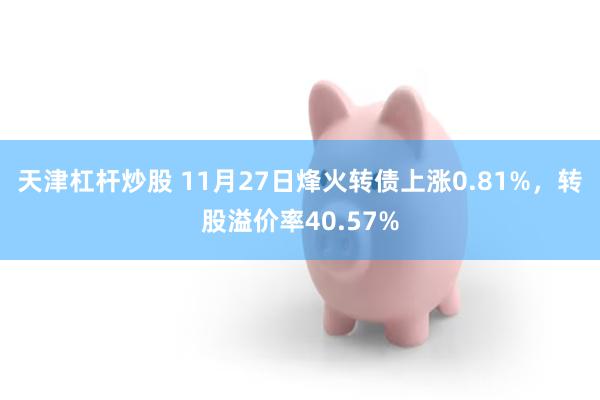 天津杠杆炒股 11月27日烽火转债上涨0.81%，转股溢价率40.57%