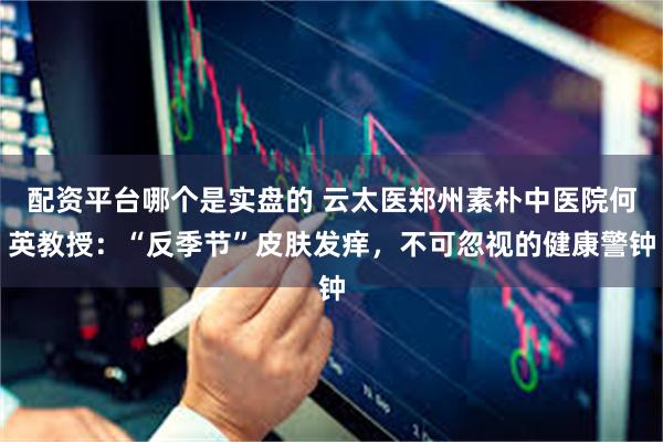 配资平台哪个是实盘的 云太医郑州素朴中医院何英教授：“反季节”皮肤发痒，不可忽视的健康警钟