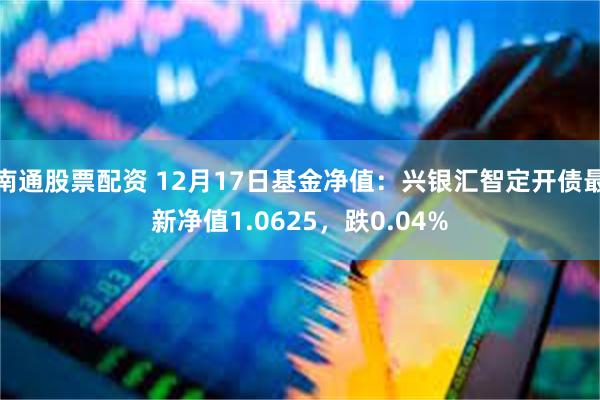 南通股票配资 12月17日基金净值：兴银汇智定开债最新净值1.0625，跌0.04%