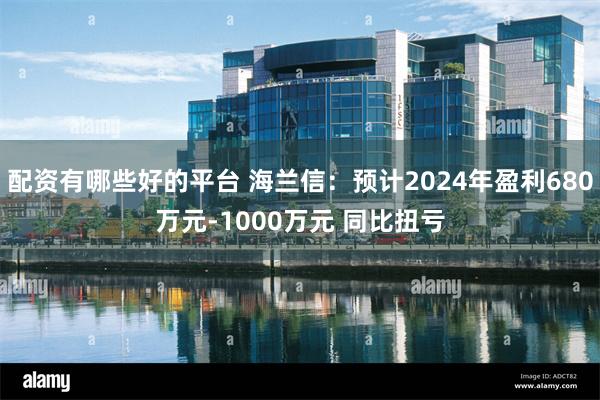 配资有哪些好的平台 海兰信：预计2024年盈利680万元-1000万元 同比扭亏