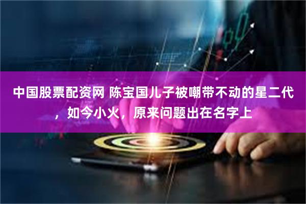 中国股票配资网 陈宝国儿子被嘲带不动的星二代，如今小火，原来问题出在名字上