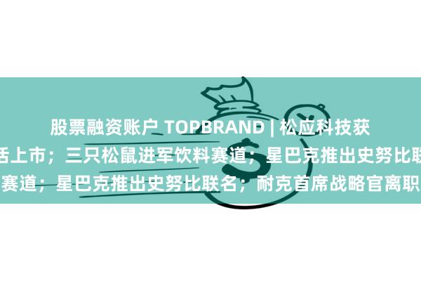 股票融资账户 TOPBRAND | 松应科技获融资；瑞幸供应商恒鑫生活上市；三只松鼠进军饮料赛道；星巴克推出史努比联名；耐克首席战略官离职