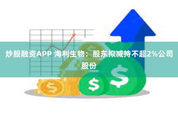 炒股融资APP 海利生物：股东拟减持不超2%公司股份