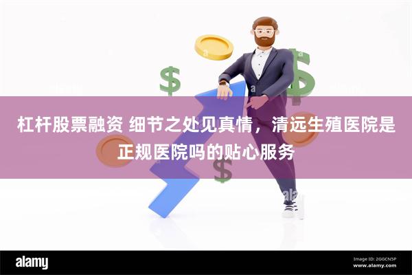 杠杆股票融资 细节之处见真情，清远生殖医院是正规医院吗的贴心服务
