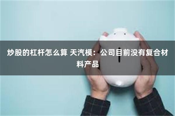 炒股的杠杆怎么算 天汽模：公司目前没有复合材料产品