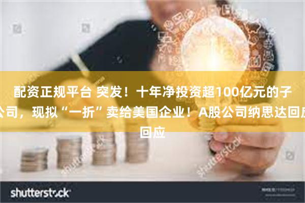 配资正规平台 突发！十年净投资超100亿元的子公司，现拟“一折”卖给美国企业！A股公司纳思达回应