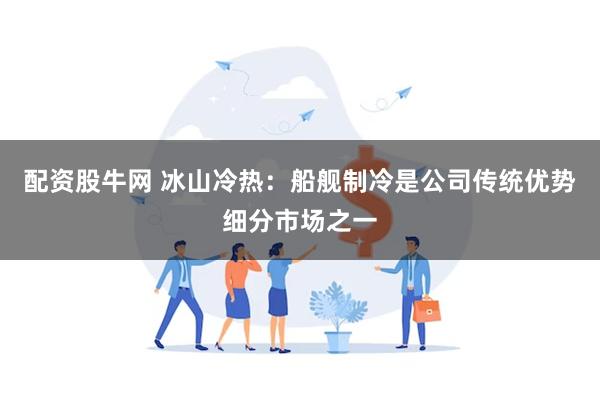 配资股牛网 冰山冷热：船舰制冷是公司传统优势细分市场之一