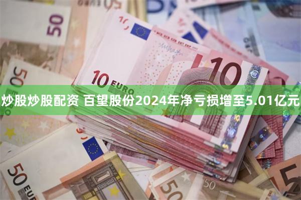 炒股炒股配资 百望股份2024年净亏损增至5.01亿元