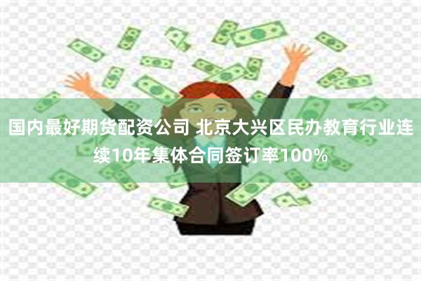 国内最好期货配资公司 北京大兴区民办教育行业连续10年集体合同签订率100%