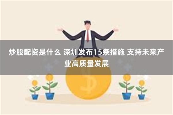 炒股配资是什么 深圳发布15条措施 支持未来产业高质量发展