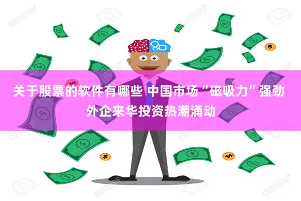 关于股票的软件有哪些 中国市场“磁吸力”强劲 外企来华投资热潮涌动