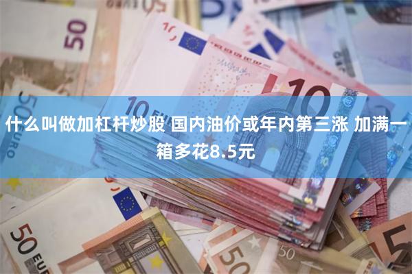 什么叫做加杠杆炒股 国内油价或年内第三涨 加满一箱多花8.5元