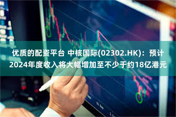 优质的配资平台 中核国际(02302.HK)：预计2024年度收入将大幅增加至不少于约18亿港元
