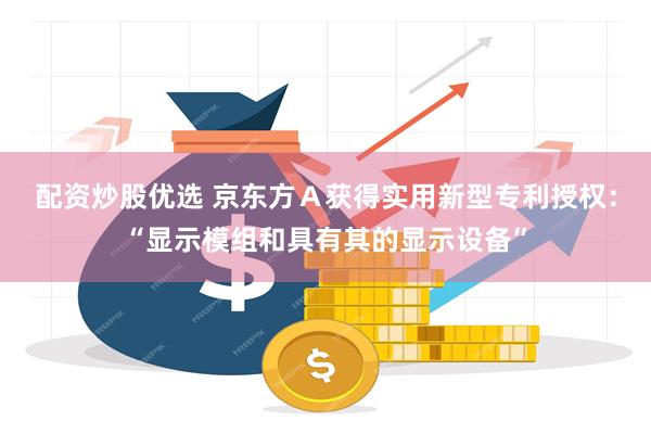 配资炒股优选 京东方Ａ获得实用新型专利授权：“显示模组和具有其的显示设备”