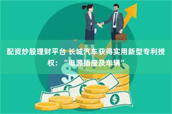 配资炒股理财平台 长城汽车获得实用新型专利授权：“电源插座及车辆”