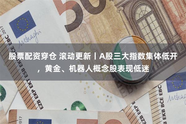 股票配资穿仓 滚动更新丨A股三大指数集体低开，黄金、机器人概念股表现低迷