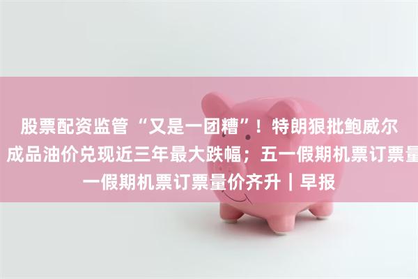 股票配资监管 “又是一团糟”！特朗狠批鲍威尔“尽早下台”；成品油价兑现近三年最大跌幅；五一假期机票订票量价齐升｜早报