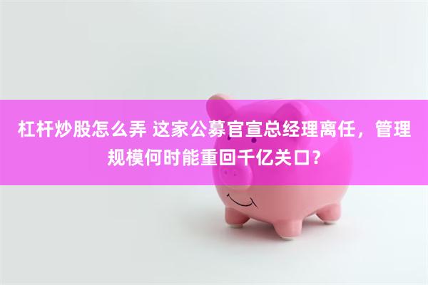 杠杆炒股怎么弄 这家公募官宣总经理离任，管理规模何时能重回千亿关口？