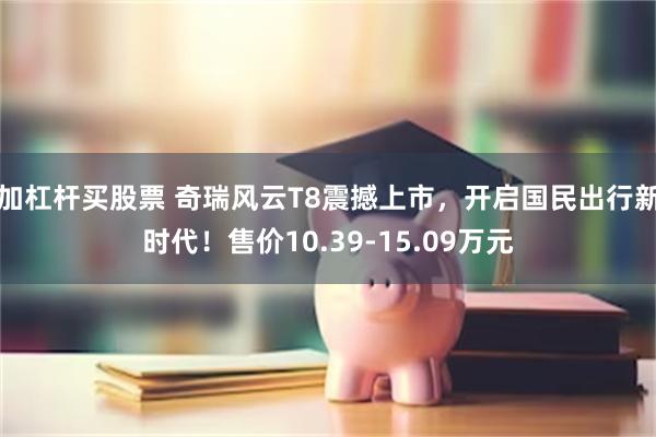 加杠杆买股票 奇瑞风云T8震撼上市，开启国民出行新时代！售价10.39-15.09万元