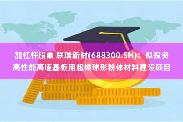 加杠杆股票 联瑞新材(688300.SH)：拟投资高性能高速基板用超纯球形粉体材料建设项目