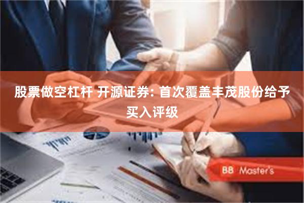 股票做空杠杆 开源证券: 首次覆盖丰茂股份给予买入评级