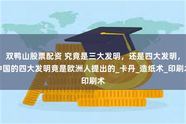 双鸭山股票配资 究竟是三大发明，还是四大发明，中国的四大发明竟是欧洲人提出的_卡丹_造纸术_印刷术