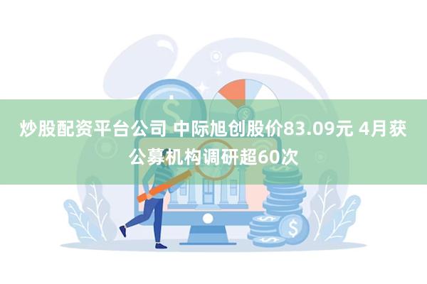 炒股配资平台公司 中际旭创股价83.09元 4月获公募机构调研超60次