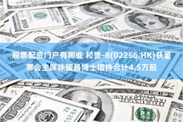股票配资门户有哪些 和誉-B(02256.HK)获董事会主席徐耀昌博士增持合计4.5万股