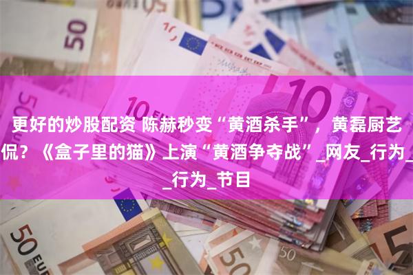 更好的炒股配资 陈赫秒变“黄酒杀手”，黄磊厨艺遭调侃？《盒子里的猫》上演“黄酒争夺战”_网友_行为_节目