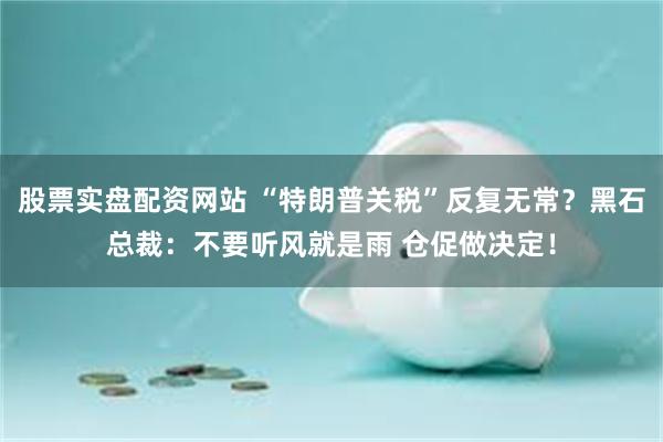 股票实盘配资网站 “特朗普关税”反复无常？黑石总裁：不要听风就是雨 仓促做决定！