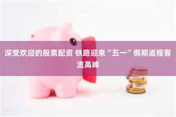深受欢迎的股票配资 铁路迎来“五一”假期返程客流高峰