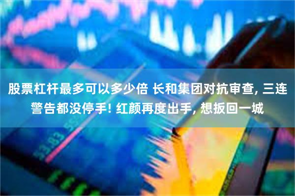股票杠杆最多可以多少倍 长和集团对抗审查, 三连警告都没停手! 红颜再度出手, 想扳回一城