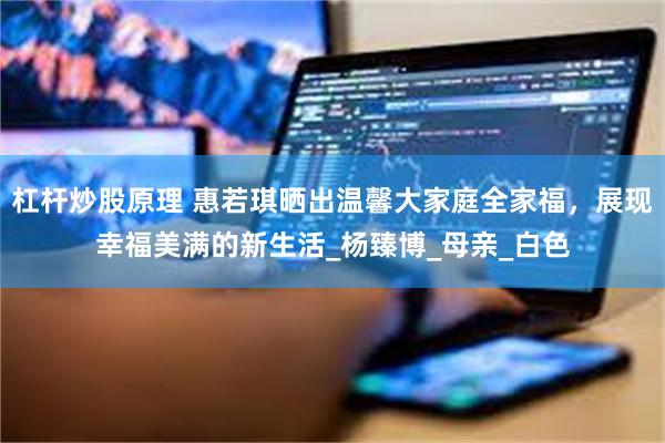 杠杆炒股原理 惠若琪晒出温馨大家庭全家福，展现幸福美满的新生活_杨臻博_母亲_白色