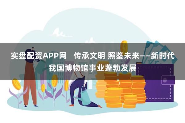 实盘配资APP网   传承文明 照鉴未来——新时代我国博物馆事业蓬勃发展