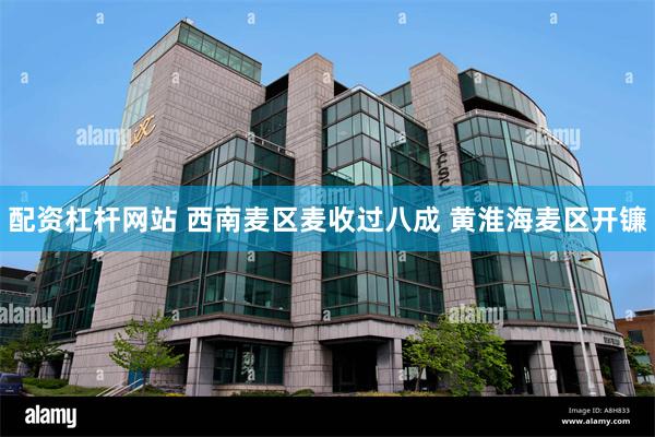 配资杠杆网站 西南麦区麦收过八成 黄淮海麦区开镰