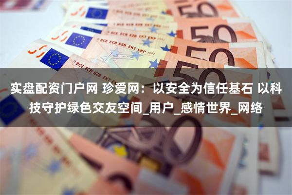 实盘配资门户网 珍爱网：以安全为信任基石 以科技守护绿色交友空间_用户_感情世界_网络