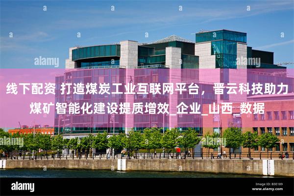 线下配资 打造煤炭工业互联网平台，晋云科技助力煤矿智能化建设提质增效_企业_山西_数据