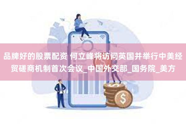 品牌好的股票配资 何立峰将访问英国并举行中美经贸磋商机制首次会议_中国外交部_国务院_美方