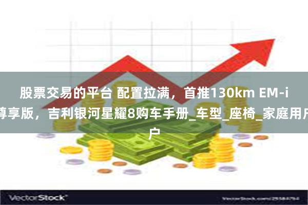 股票交易的平台 配置拉满，首推130km EM-i尊享版，吉利银河星耀8购车手册_车型_座椅_家庭用户